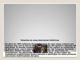 Votantes en unas elecciones históricas

   En abril de 1994 millones de sudafricanos de raza negra votaron por
    primera vez, con lo que se puso fin a décadas del opresivo régimen del
    apartheid. El mundo contempló como Sudáfrica realizó su transición a
    la democracia, con la elección del nuevo líder del Congreso Nacional
    Africano: Nelson Mandela. Bajo unas medidas de seguridad sin
    precedentes, las elecciones duraron cuatro días, ya que todos los
    ciudadanos sudafricanos tenían derecho a participar en estas primeras
    elecciones multirraciales del país.
 