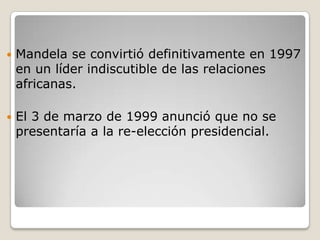    Mandela se convirtió definitivamente en 1997
    en un líder indiscutible de las relaciones
    africanas.

   El 3 de marzo de 1999 anunció que no se
    presentaría a la re-elección presidencial.
 
