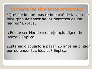 Contesta las siguientes preguntas:
   ¿Qué fue lo que más te impactó de la vida de
    este gran defensor de los derechos de los
    negros? Explica.

    ¿Puede ser Mandela un ejemplo digno de
    imitar ? Explica.

   ¿Estarías dispuesto a pasar 25 años en prisión
    por defender tus ideales? Explica.
 