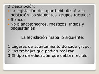 3.Descripción:
 La legislación del apartheid afectó a la
  población los siguientes grupos raciales:
 Blancos
 No blancos:negros, mestizos indios y
  paquistaníes .

       La legislación fijaba lo siguiente:

1.Lugares de asentamiento de cada grupo.
2.Los trabajos que podían realizar.
3.El tipo de educación que debían recibir.
 