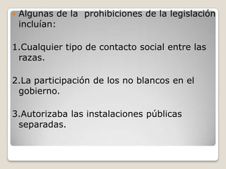    Algunas de la prohibiciones de la legislación
    incluían:

1.Cualquier tipo de contacto social entre las
 razas.

2.La participación de los no blancos en el
 gobierno.

3.Autorizaba las instalaciones públicas
 separadas.
 