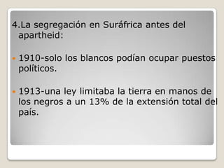 4.La segregación en Suráfrica antes del
 apartheid:

   1910-solo los blancos podían ocupar puestos
    políticos.

   1913-una ley limitaba la tierra en manos de
    los negros a un 13% de la extensión total del
    país.
 