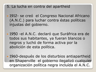 5. La lucha en contra del apartheid

   1912- se creó el Congreso Nacional Africano
    (A.N.C.) para luchar contra éstas políticas
    injustas del gobierno.

   1950 -el A.N.C. declaró que Suráfrica era de
    todos sus habitantes, ya fueran blancos o
    negros y luchó de forma activa por la
    abolición de esta política.

   1960-después de los disturbios antiapartheid
    en Shaperville el gobierno ilegalizó cualquier
    organización política negra incluída el A.N.C.
 