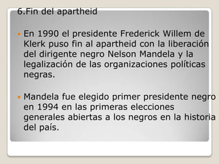 6.Fin del apartheid

   En 1990 el presidente Frederick Willem de
    Klerk puso fin al apartheid con la liberación
    del dirigente negro Nelson Mandela y la
    legalización de las organizaciones políticas
    negras.

   Mandela fue elegido primer presidente negro
    en 1994 en las primeras elecciones
    generales abiertas a los negros en la historia
    del país.
 