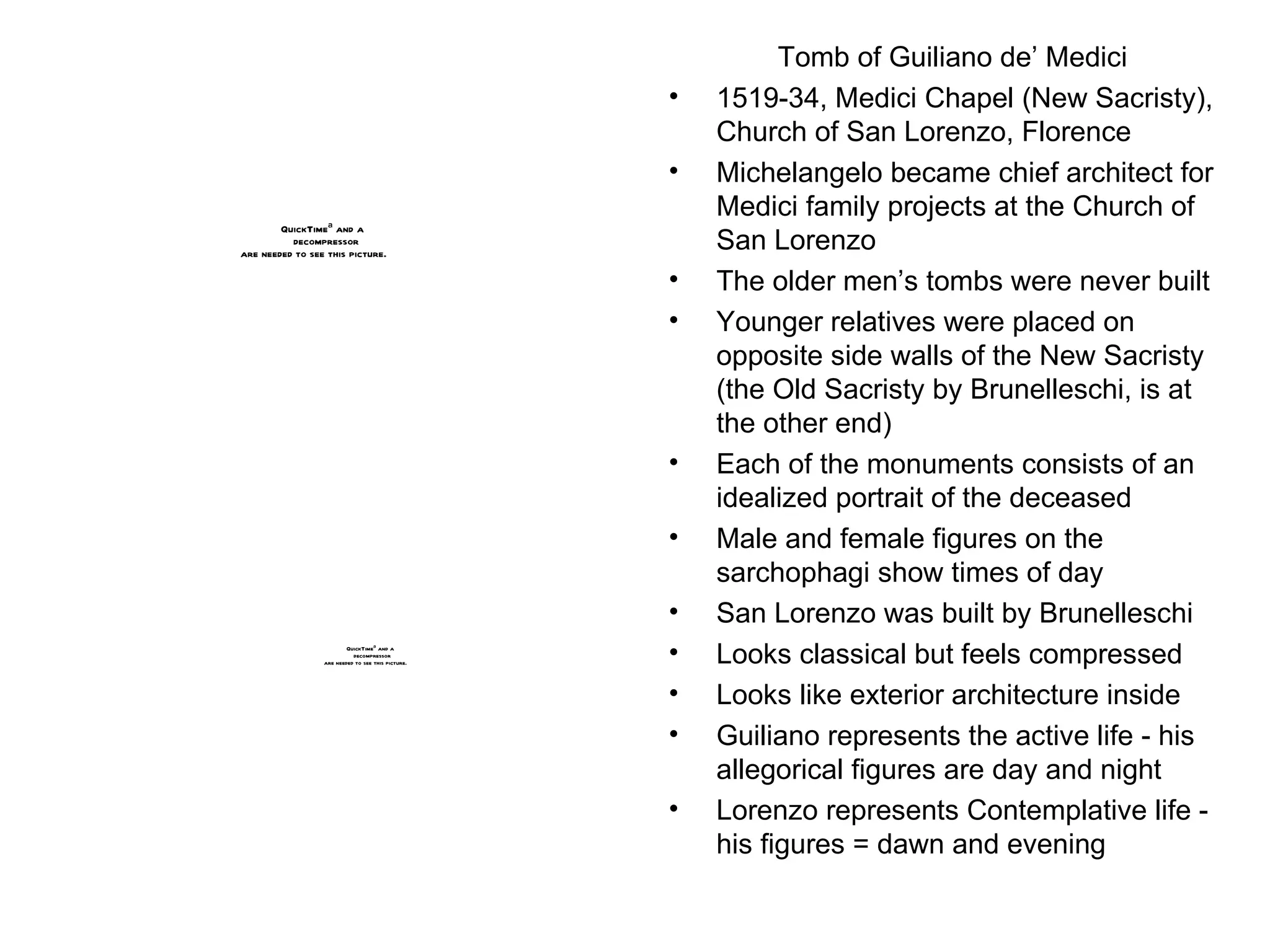 Tomb of Guiliano de’ Medici 1519-34, Medici Chapel (New Sacristy), Church of San Lorenzo, Florence Michelangelo became chief architect for Medici family projects at the Church of San Lorenzo The older men’s tombs were never built Younger relatives were placed on opposite side walls of the New Sacristy (the Old Sacristy by Brunelleschi, is at the other end) Each of the monuments consists of an idealized portrait of the deceased Male and female figures on the sarchophagi show times of day San Lorenzo was built by Brunelleschi Looks classical but feels compressed Looks like exterior architecture inside Guiliano represents the active life - his allegorical figures are day and night Lorenzo represents Contemplative life - his figures = dawn and evening 