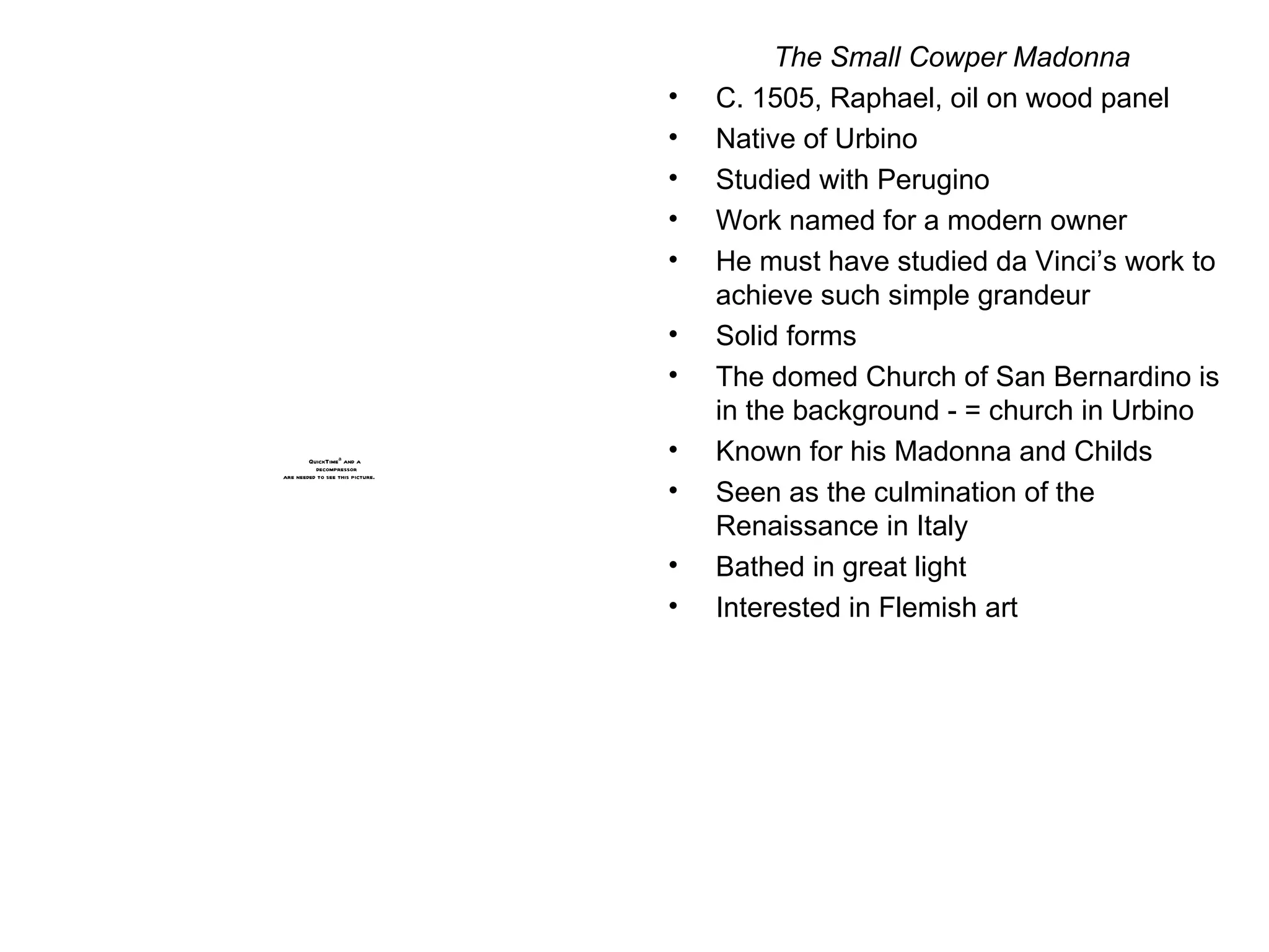 The Small Cowper Madonna C. 1505, Raphael, oil on wood panel Native of Urbino Studied with Perugino Work named for a modern owner He must have studied da Vinci’s work to achieve such simple grandeur Solid forms The domed Church of San Bernardino is in the background - = church in Urbino Known for his Madonna and Childs Seen as the culmination of the Renaissance in Italy Bathed in great light Interested in Flemish art 