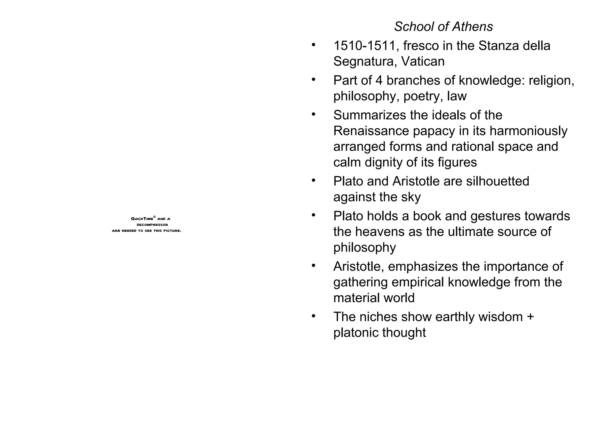School of Athens 1510-1511, fresco in the Stanza della Segnatura, Vatican Part of 4 branches of knowledge: religion, philosophy, poetry, law Summarizes the ideals of the Renaissance papacy in its harmoniously arranged forms and rational space and calm dignity of its figures Plato and Aristotle are silhouetted against the sky Plato holds a book and gestures towards the heavens as the ultimate source of philosophy Aristotle, emphasizes the importance of gathering empirical knowledge from the material world The niches show earthly wisdom + platonic thought 