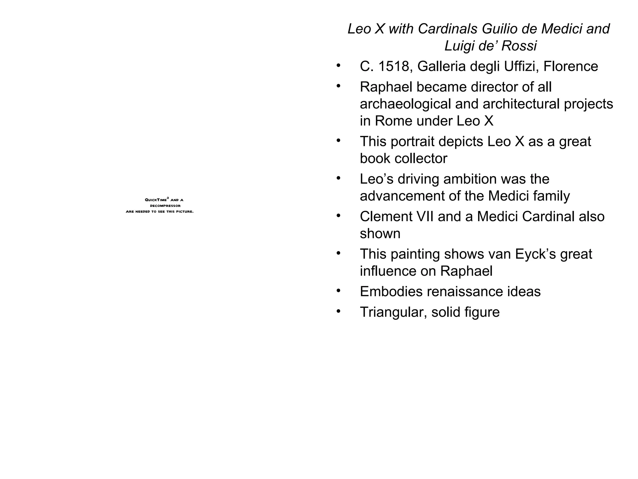 Leo X with Cardinals Guilio de Medici and Luigi de’ Rossi C. 1518, Galleria degli Uffizi, Florence Raphael became director of all archaeological and architectural projects in Rome under Leo X This portrait depicts Leo X as a great book collector Leo’s driving ambition was the advancement of the Medici family Clement VII and a Medici Cardinal also shown This painting shows van Eyck’s great influence on Raphael Embodies renaissance ideas Triangular, solid figure 
