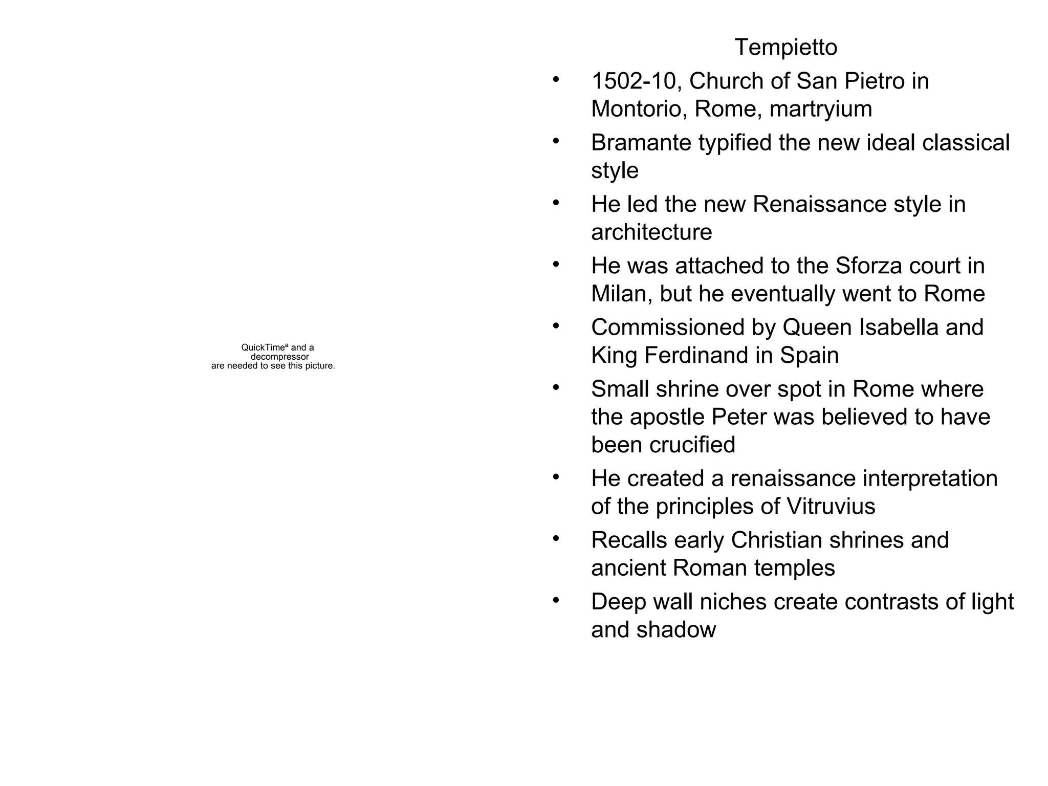 Tempietto 1502-10, Church of San Pietro in Montorio, Rome, martryium Bramante typified the new ideal classical style He led the new Renaissance style in architecture He was attached to the Sforza court in Milan, but he eventually went to Rome Commissioned by Queen Isabella and King Ferdinand in Spain Small shrine over spot in Rome where the apostle Peter was believed to have been crucified He created a renaissance interpretation of the principles of Vitruvius Recalls early Christian shrines and ancient Roman temples Deep wall niches create contrasts of light and shadow 
