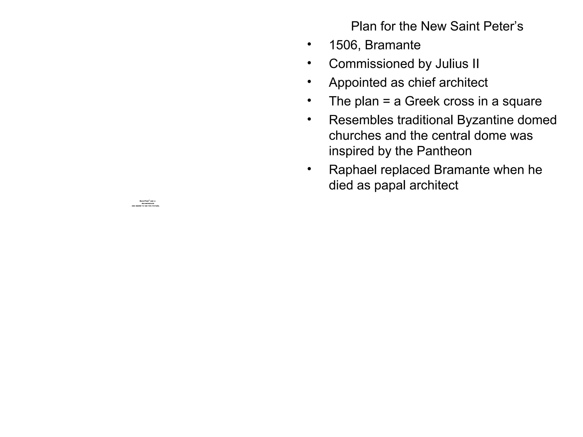 Plan for the New Saint Peter’s 1506, Bramante Commissioned by Julius II Appointed as chief architect The plan = a Greek cross in a square Resembles traditional Byzantine domed churches and the central dome was inspired by the Pantheon Raphael replaced Bramante when he died as papal architect 