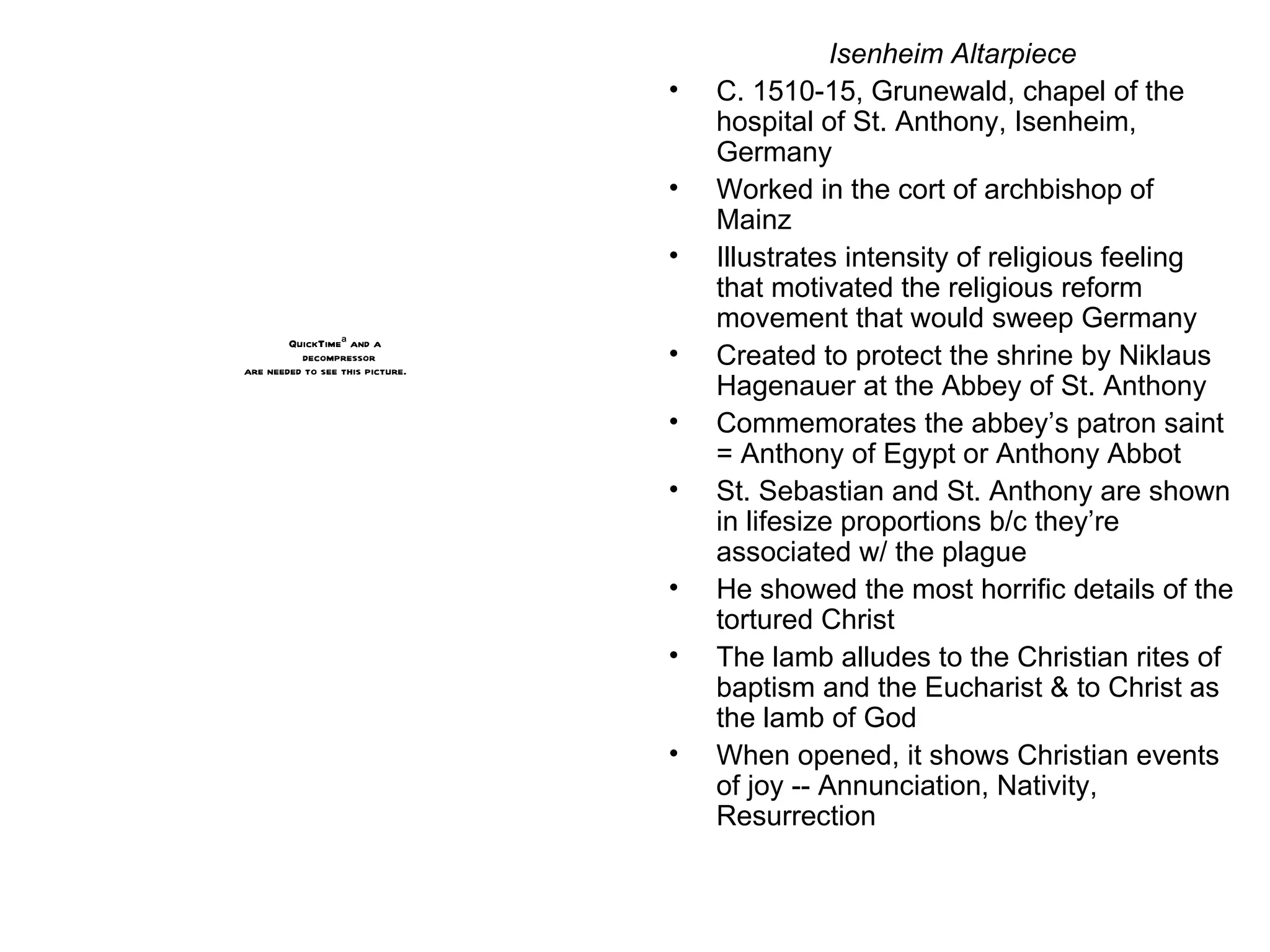 Isenheim Altarpiece C. 1510-15, Grunewald, chapel of the hospital of St. Anthony, Isenheim, Germany Worked in the cort of archbishop of Mainz Illustrates intensity of religious feeling that motivated the religious reform movement that would sweep Germany Created to protect the shrine by Niklaus Hagenauer at the Abbey of St. Anthony Commemorates the abbey’s patron saint = Anthony of Egypt or Anthony Abbot St. Sebastian and St. Anthony are shown in lifesize proportions b/c they’re associated w/ the plague He showed the most horrific details of the tortured Christ The lamb alludes to the Christian rites of baptism and the Eucharist & to Christ as the lamb of God When opened, it shows Christian events of joy -- Annunciation, Nativity, Resurrection 