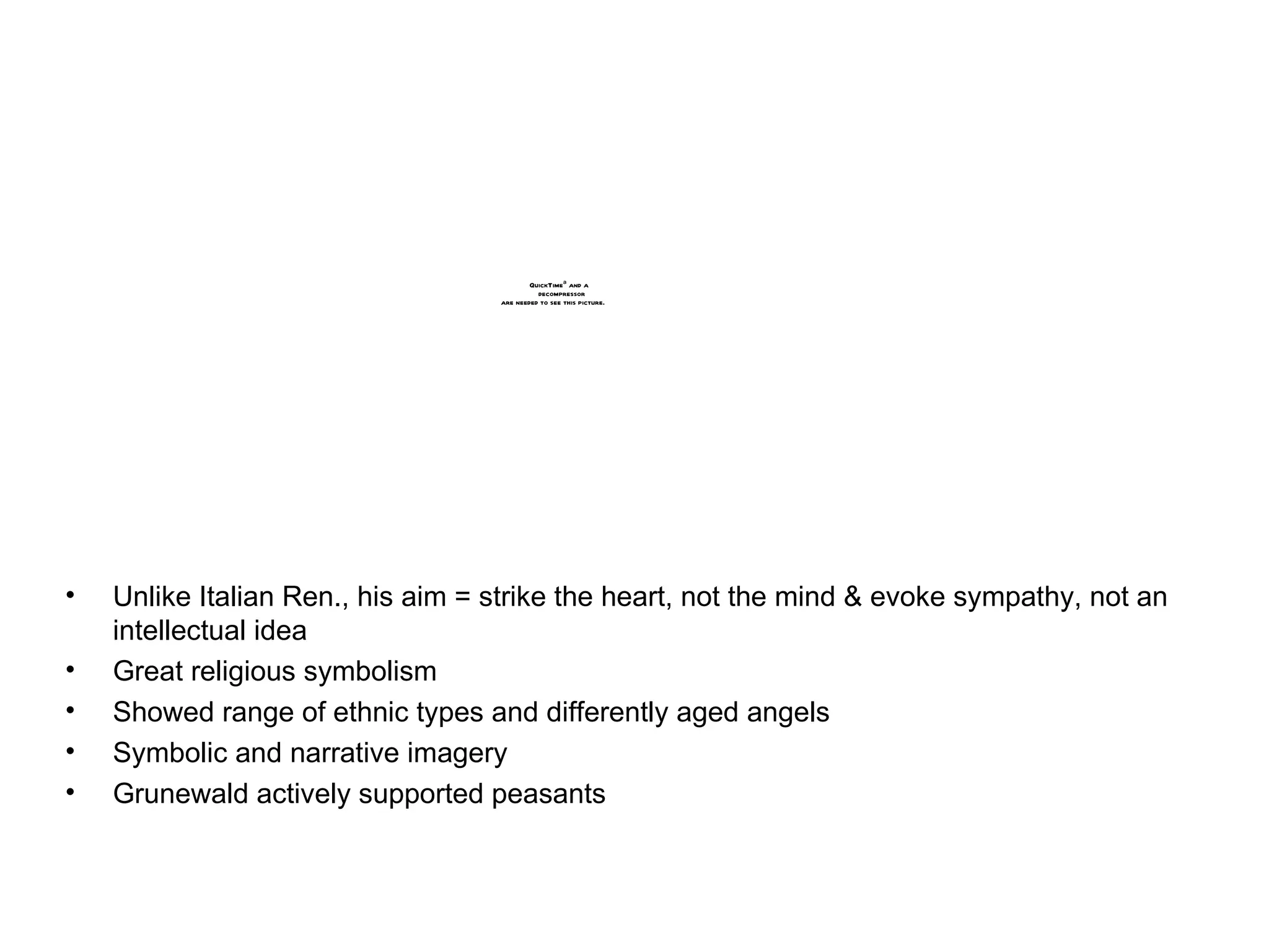 Unlike Italian Ren., his aim = strike the heart, not the mind & evoke sympathy, not an intellectual idea Great religious symbolism Showed range of ethnic types and differently aged angels Symbolic and narrative imagery Grunewald actively supported peasants 