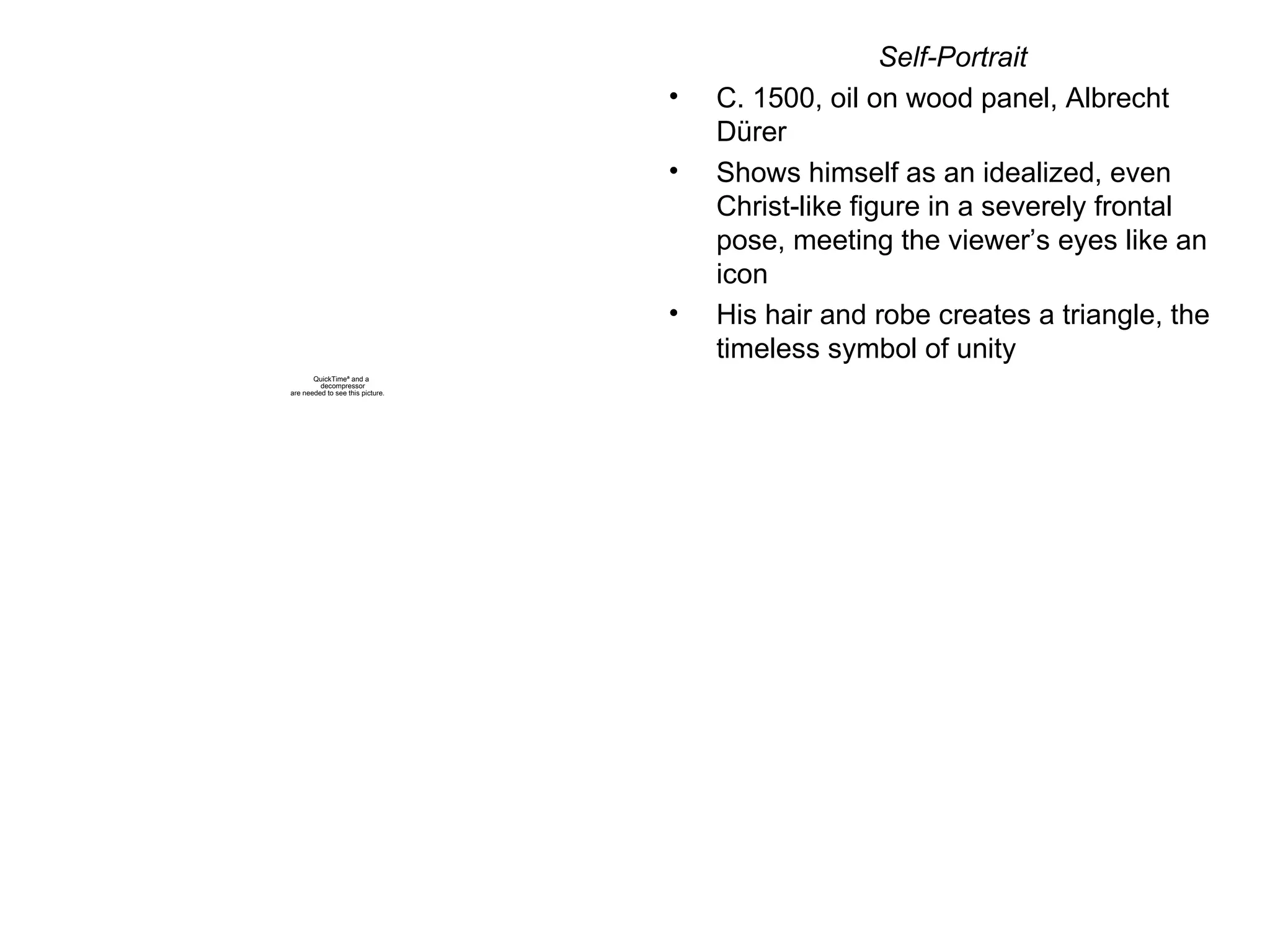 Self-Portrait C. 1500, oil on wood panel, Albrecht D ürer Shows himself as an idealized, even Christ-like figure in a severely frontal pose, meeting the viewer’s eyes like an icon His hair and robe creates a triangle, the timeless symbol of unity 