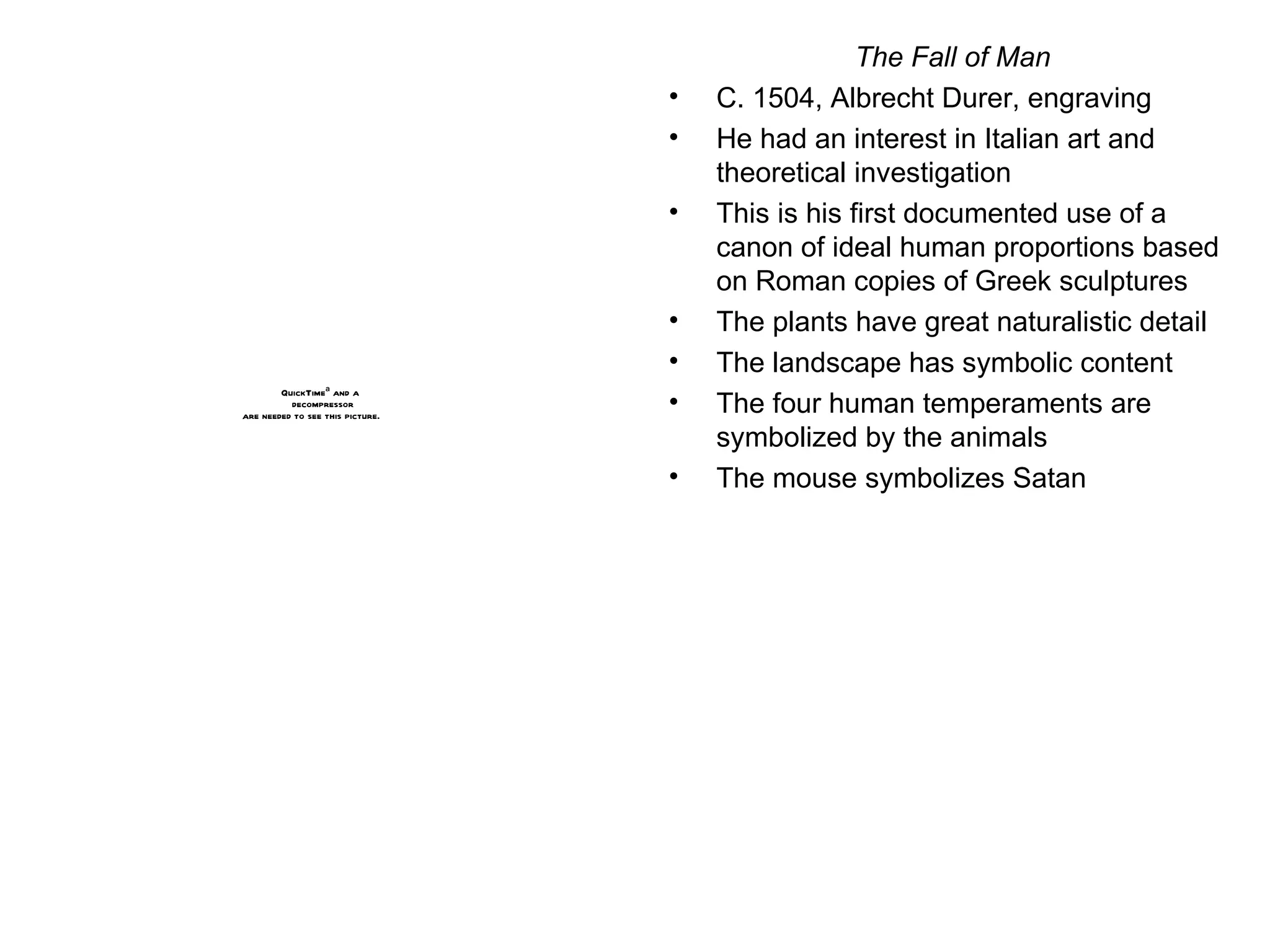 The Fall of Man C. 1504, Albrecht Durer, engraving He had an interest in Italian art and theoretical investigation This is his first documented use of a canon of ideal human proportions based on Roman copies of Greek sculptures The plants have great naturalistic detail The landscape has symbolic content The four human temperaments are symbolized by the animals The mouse symbolizes Satan 