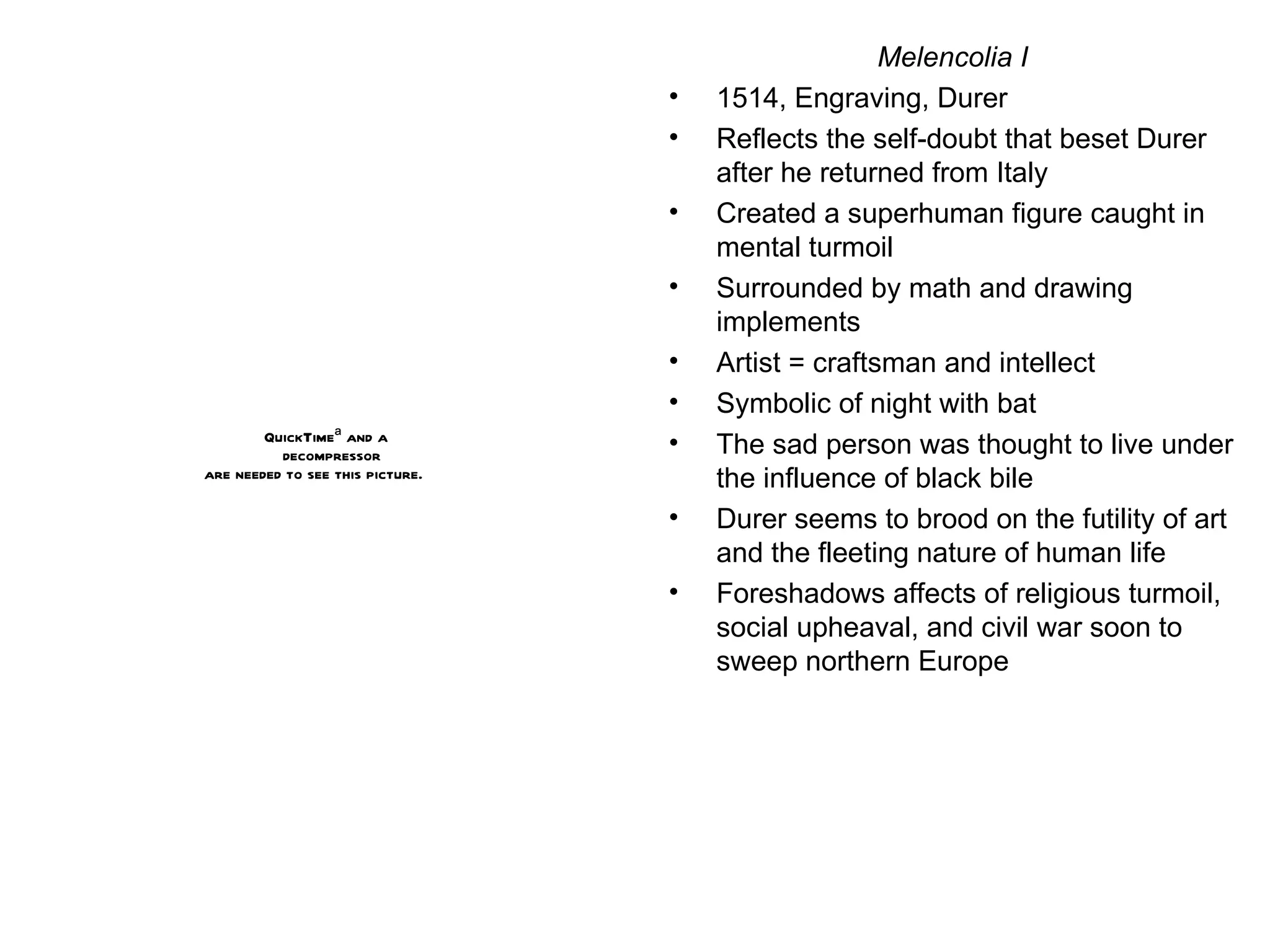 Melencolia I 1514, Engraving, Durer Reflects the self-doubt that beset Durer after he returned from Italy Created a superhuman figure caught in mental turmoil Surrounded by math and drawing implements Artist = craftsman and intellect Symbolic of night with bat The sad person was thought to live under the influence of black bile Durer seems to brood on the futility of art and the fleeting nature of human life Foreshadows affects of religious turmoil, social upheaval, and civil war soon to sweep northern Europe 