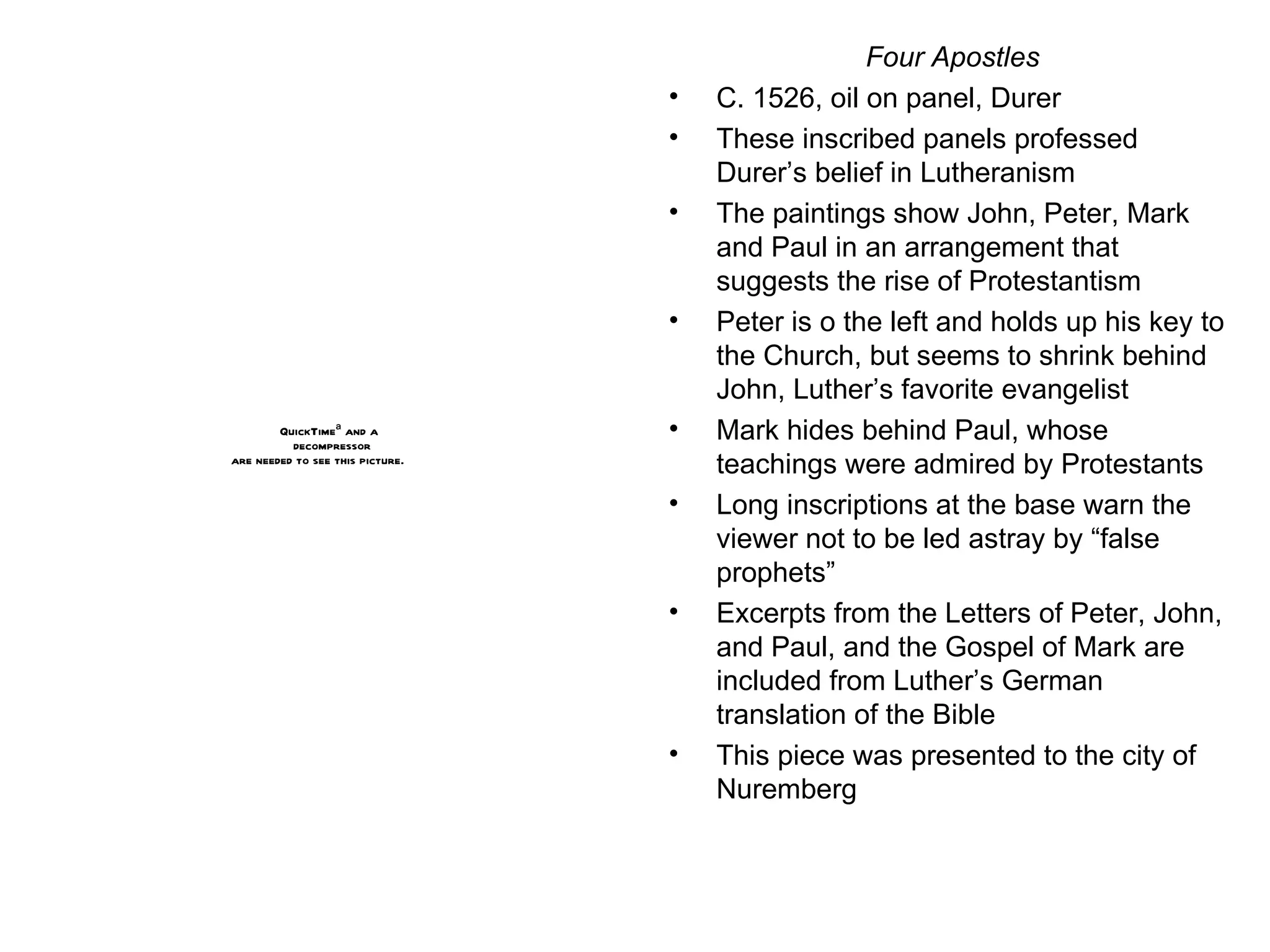 Four Apostles C. 1526, oil on panel, Durer These inscribed panels professed Durer’s belief in Lutheranism The paintings show John, Peter, Mark and Paul in an arrangement that suggests the rise of Protestantism Peter is o the left and holds up his key to the Church, but seems to shrink behind John, Luther’s favorite evangelist Mark hides behind Paul, whose teachings were admired by Protestants Long inscriptions at the base warn the viewer not to be led astray by “false prophets” Excerpts from the Letters of Peter, John, and Paul, and the Gospel of Mark are included from Luther’s German translation of the Bible This piece was presented to the city of Nuremberg 