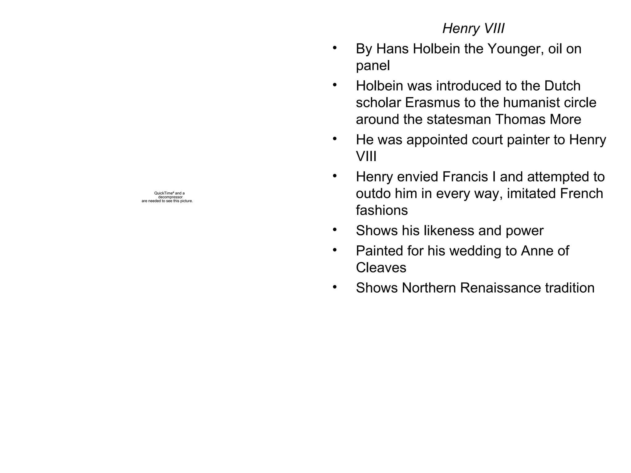 Henry VIII By Hans Holbein the Younger, oil on panel Holbein was introduced to the Dutch scholar Erasmus to the humanist circle around the statesman Thomas More He was appointed court painter to Henry VIII Henry envied Francis I and attempted to outdo him in every way, imitated French fashions Shows his likeness and power Painted for his wedding to Anne of Cleaves Shows Northern Renaissance tradition 
