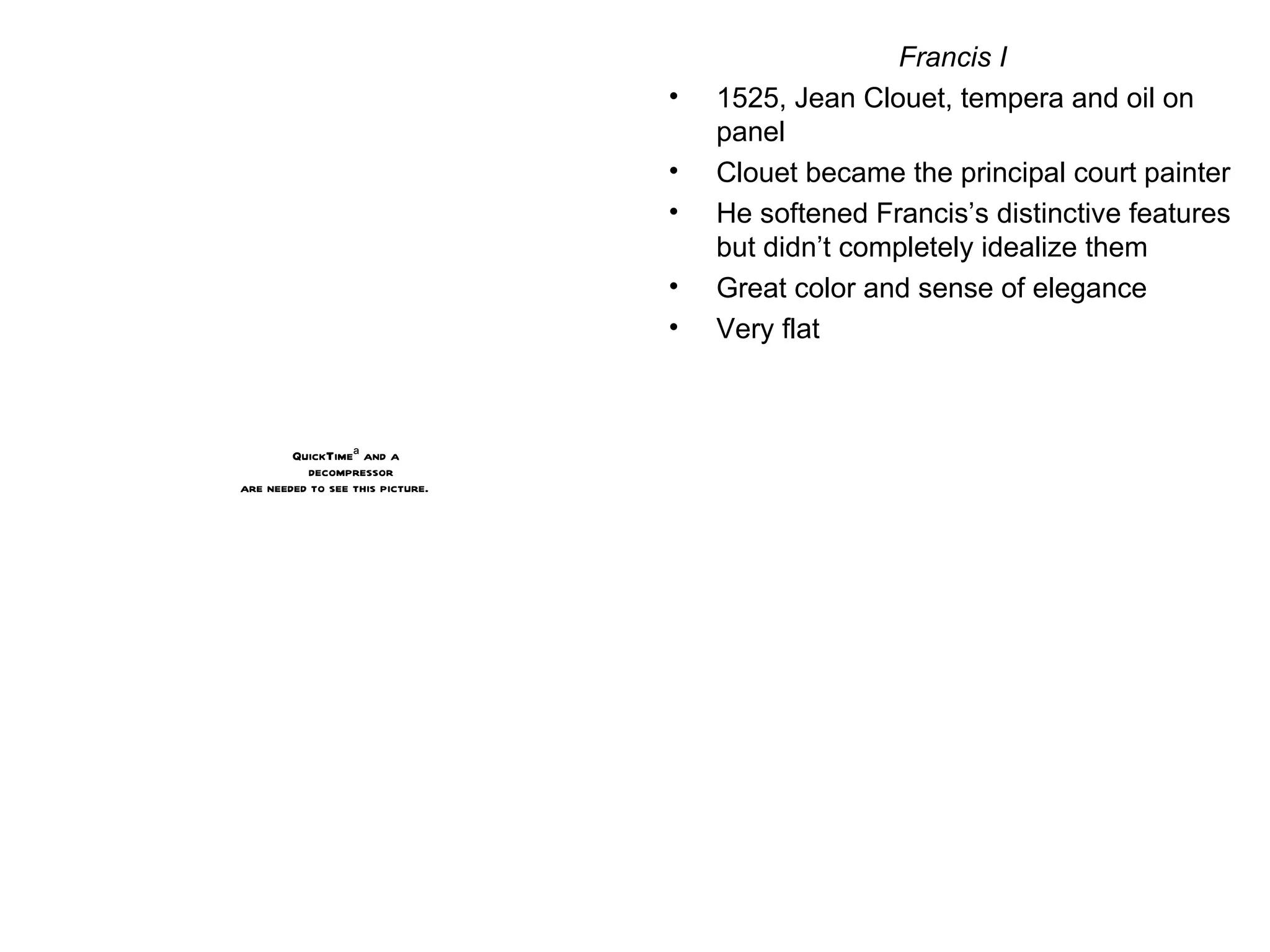 Francis I 1525, Jean Clouet, tempera and oil on panel Clouet became the principal court painter He softened Francis’s distinctive features but didn’t completely idealize them Great color and sense of elegance Very flat 