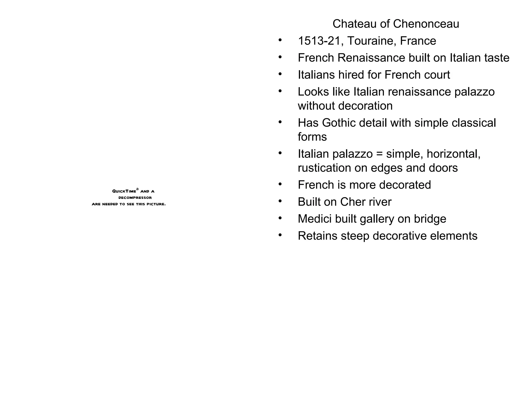 Chateau of Chenonceau 1513-21, Touraine, France French Renaissance built on Italian taste Italians hired for French court Looks like Italian renaissance palazzo without decoration Has Gothic detail with simple classical forms Italian palazzo = simple, horizontal, rustication on edges and doors French is more decorated Built on Cher river Medici built gallery on bridge Retains steep decorative elements 