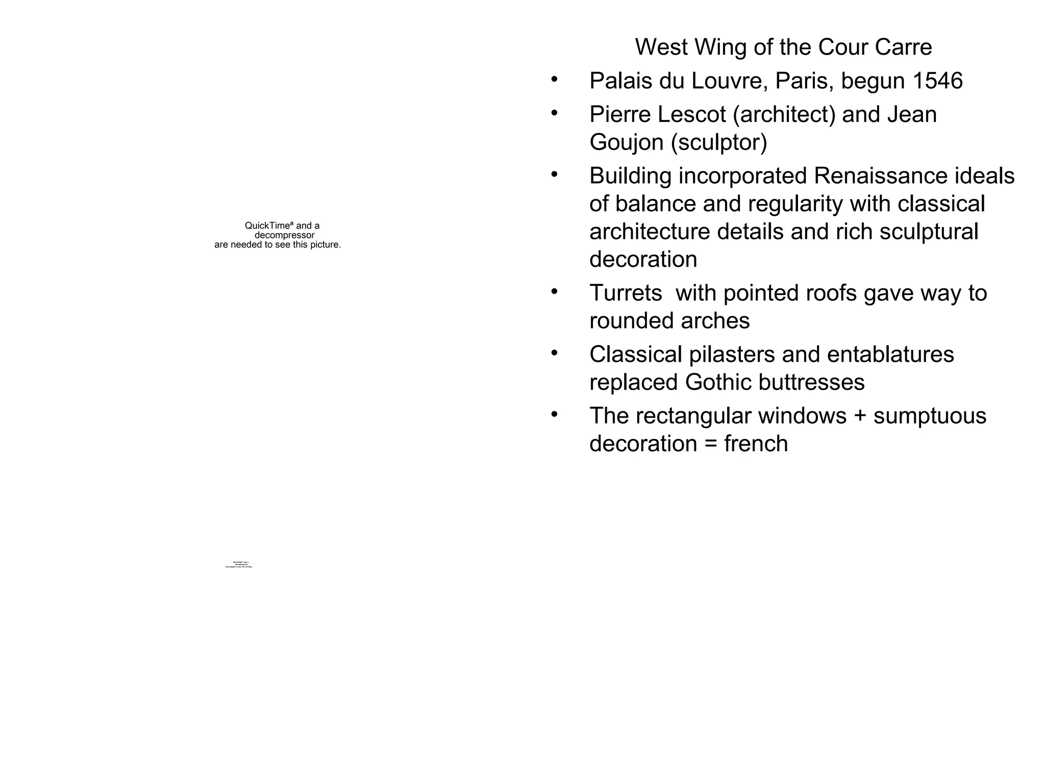 West Wing of the Cour Carre Palais du Louvre, Paris, begun 1546 Pierre Lescot (architect) and Jean Goujon (sculptor) Building incorporated Renaissance ideals of balance and regularity with classical architecture details and rich sculptural decoration Turrets  with pointed roofs gave way to rounded arches Classical pilasters and entablatures replaced Gothic buttresses The rectangular windows + sumptuous decoration = french 