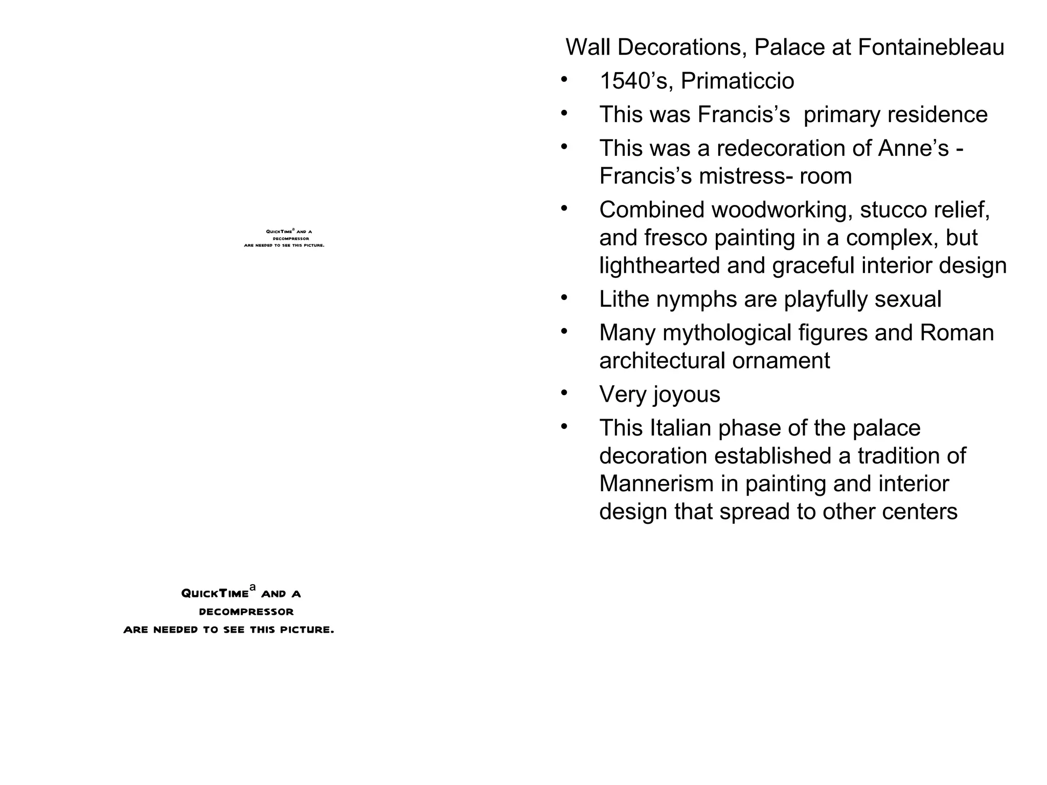 Wall Decorations, Palace at Fontainebleau 1540’s, Primaticcio This was Francis’s  primary residence This was a redecoration of Anne’s - Francis’s mistress- room Combined woodworking, stucco relief, and fresco painting in a complex, but lighthearted and graceful interior design Lithe nymphs are playfully sexual Many mythological figures and Roman architectural ornament Very joyous This Italian phase of the palace decoration established a tradition of Mannerism in painting and interior design that spread to other centers 