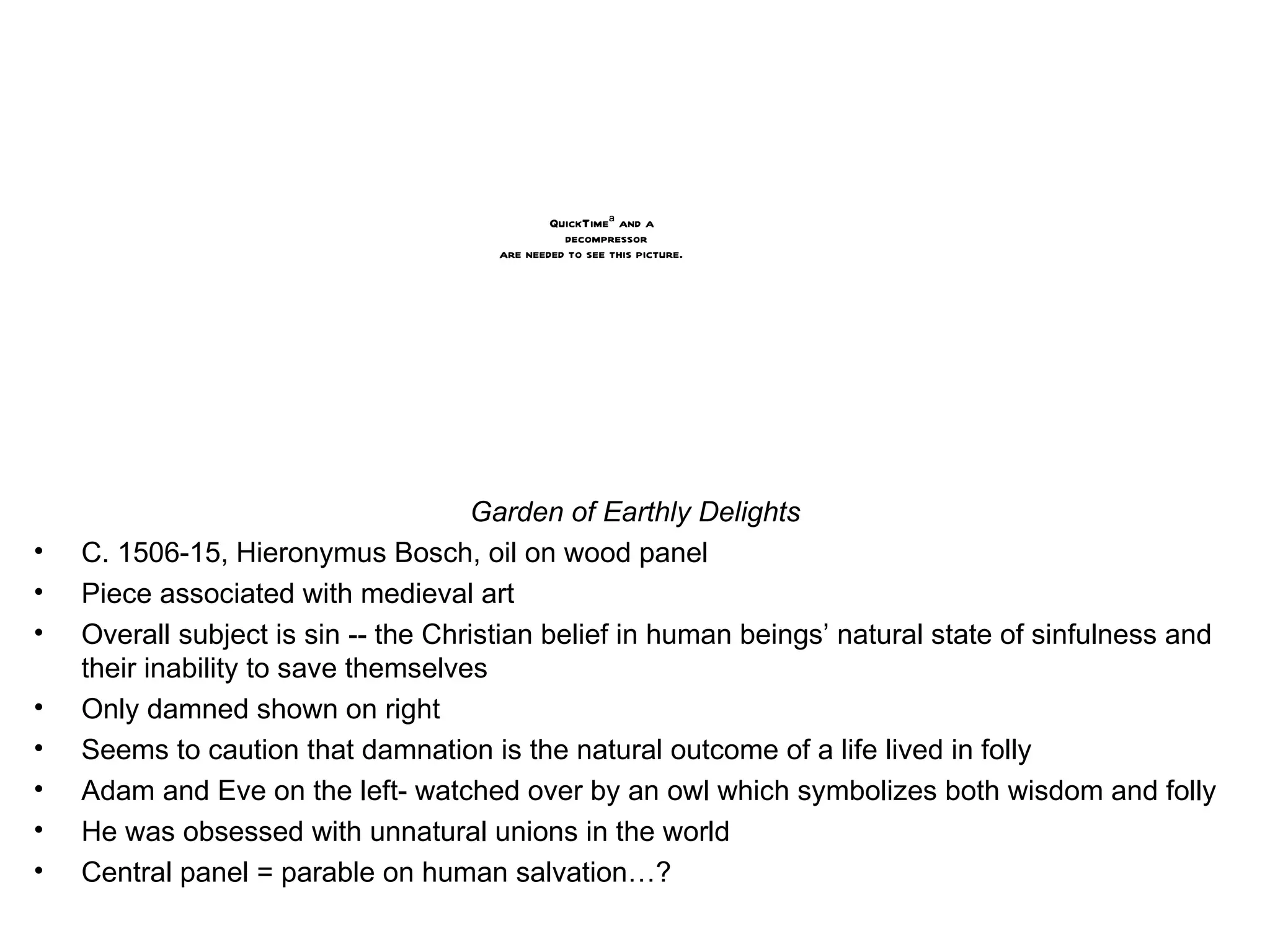 Garden of Earthly Delights C. 1506-15, Hieronymus Bosch, oil on wood panel Piece associated with medieval art Overall subject is sin -- the Christian belief in human beings’ natural state of sinfulness and their inability to save themselves  Only damned shown on right Seems to caution that damnation is the natural outcome of a life lived in folly Adam and Eve on the left- watched over by an owl which symbolizes both wisdom and folly He was obsessed with unnatural unions in the world Central panel = parable on human salvation…? 