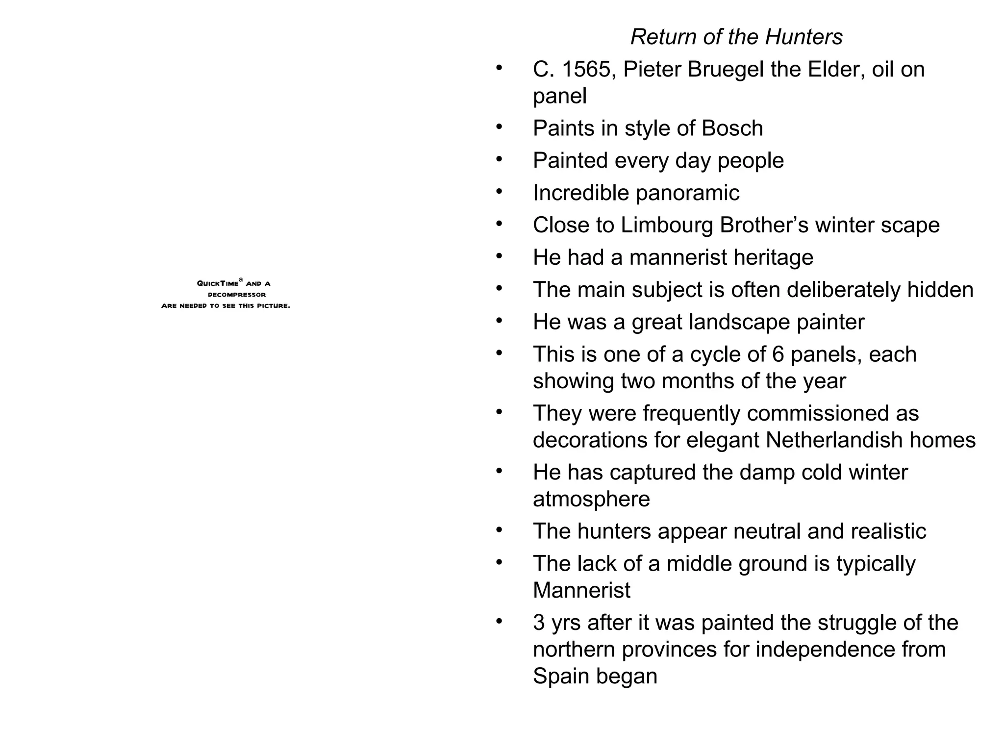Return of the Hunters C. 1565, Pieter Bruegel the Elder, oil on panel Paints in style of Bosch Painted every day people Incredible panoramic Close to Limbourg Brother’s winter scape He had a mannerist heritage The main subject is often deliberately hidden He was a great landscape painter This is one of a cycle of 6 panels, each showing two months of the year They were frequently commissioned as decorations for elegant Netherlandish homes He has captured the damp cold winter atmosphere The hunters appear neutral and realistic The lack of a middle ground is typically Mannerist 3 yrs after it was painted the struggle of the northern provinces for independence from Spain began 