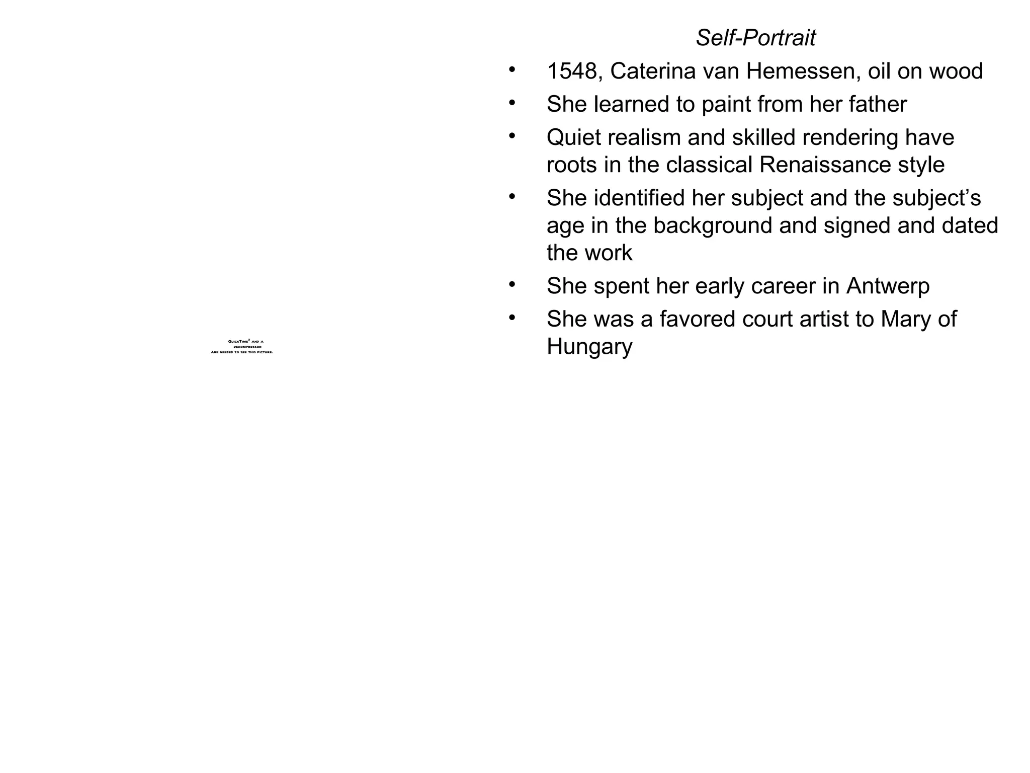 Self-Portrait 1548, Caterina van Hemessen, oil on wood She learned to paint from her father Quiet realism and skilled rendering have roots in the classical Renaissance style She identified her subject and the subject’s age in the background and signed and dated the work She spent her early career in Antwerp She was a favored court artist to Mary of Hungary 