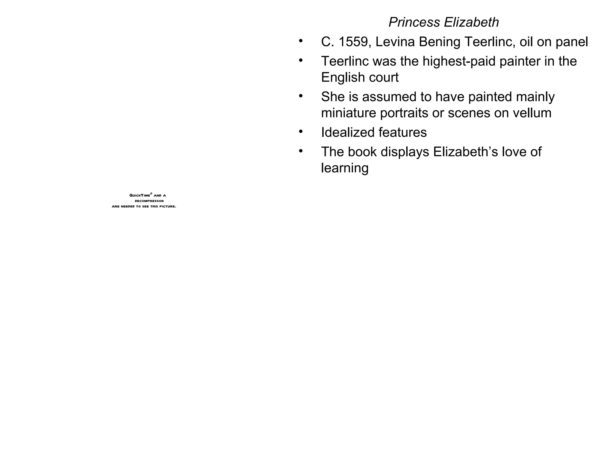 Princess Elizabeth C. 1559, Levina Bening Teerlinc, oil on panel Teerlinc was the highest-paid painter in the English court She is assumed to have painted mainly miniature portraits or scenes on vellum Idealized features The book displays Elizabeth’s love of learning 