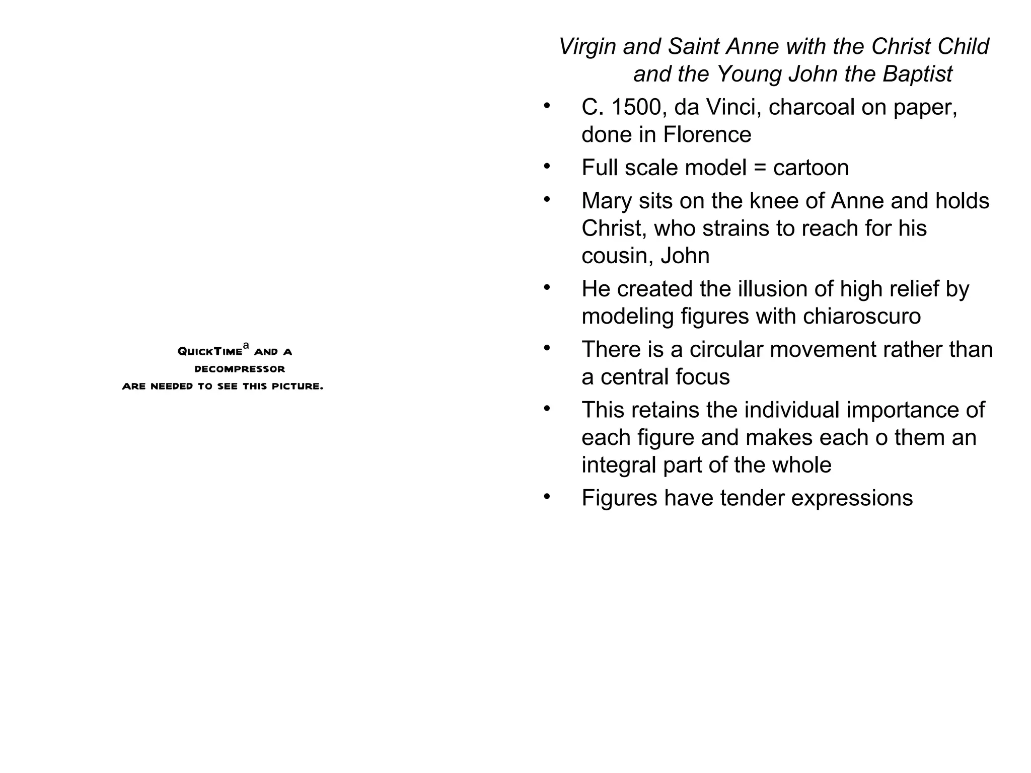 Virgin and Saint Anne with the Christ Child and the Young John the Baptist C. 1500, da Vinci, charcoal on paper, done in Florence Full scale model = cartoon Mary sits on the knee of Anne and holds Christ, who strains to reach for his cousin, John He created the illusion of high relief by modeling figures with chiaroscuro There is a circular movement rather than a central focus This retains the individual importance of each figure and makes each o them an integral part of the whole Figures have tender expressions 