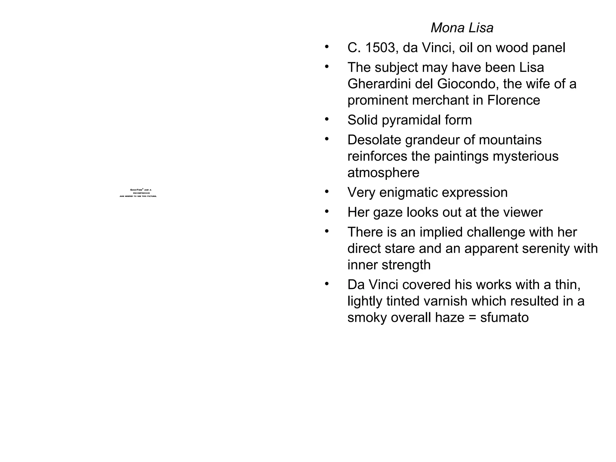 Mona Lisa C. 1503, da Vinci, oil on wood panel The subject may have been Lisa Gherardini del Giocondo, the wife of a prominent merchant in Florence Solid pyramidal form Desolate grandeur of mountains reinforces the paintings mysterious atmosphere Very enigmatic expression Her gaze looks out at the viewer There is an implied challenge with her direct stare and an apparent serenity with inner strength Da Vinci covered his works with a thin, lightly tinted varnish which resulted in a smoky overall haze = sfumato 