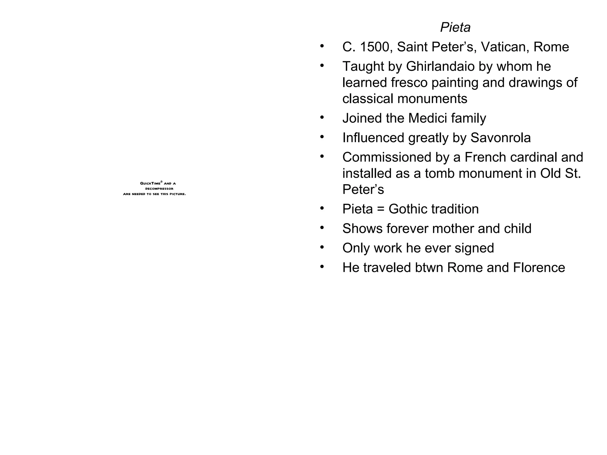 Pieta C. 1500, Saint Peter’s, Vatican, Rome Taught by Ghirlandaio by whom he learned fresco painting and drawings of classical monuments Joined the Medici family Influenced greatly by Savonrola Commissioned by a French cardinal and installed as a tomb monument in Old St. Peter’s Pieta = Gothic tradition Shows forever mother and child Only work he ever signed He traveled btwn Rome and Florence 