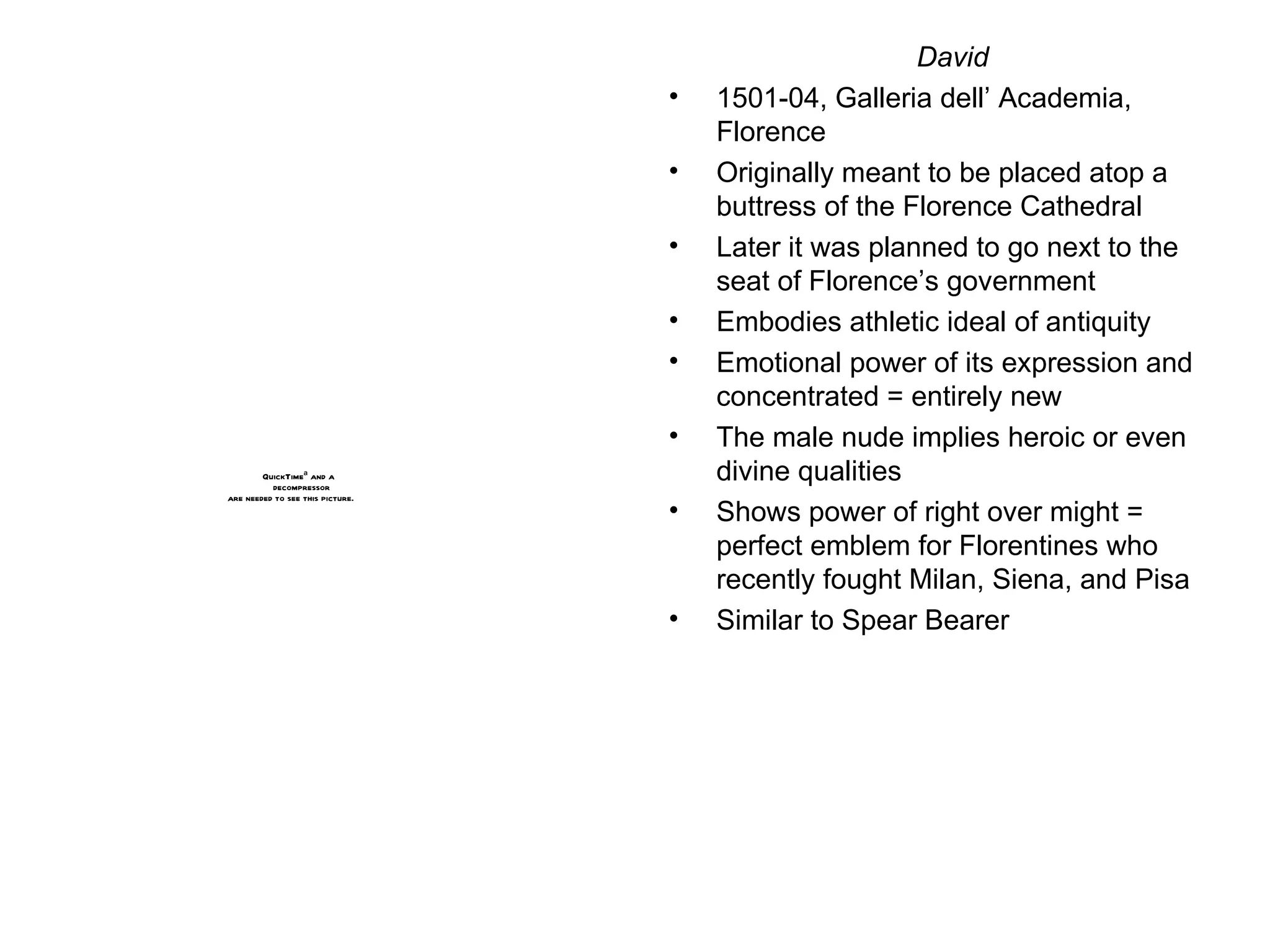 David 1501-04, Galleria dell’ Academia, Florence Originally meant to be placed atop a buttress of the Florence Cathedral Later it was planned to go next to the seat of Florence’s government Embodies athletic ideal of antiquity Emotional power of its expression and concentrated = entirely new The male nude implies heroic or even divine qualities Shows power of right over might = perfect emblem for Florentines who recently fought Milan, Siena, and Pisa Similar to Spear Bearer 