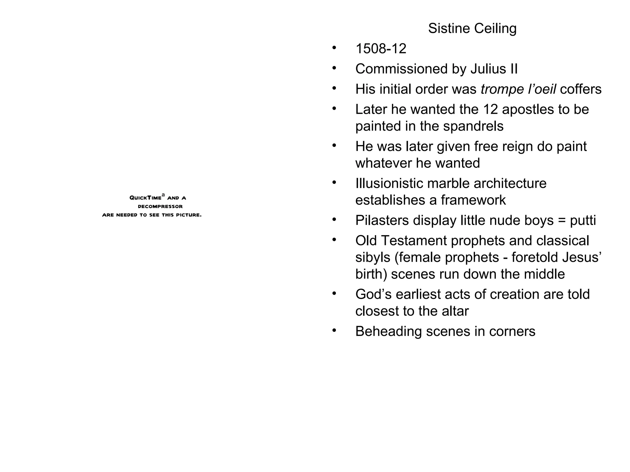 Sistine Ceiling 1508-12 Commissioned by Julius II His initial order was  trompe l’oeil  coffers  Later he wanted the 12 apostles to be painted in the spandrels He was later given free reign do paint whatever he wanted Illusionistic marble architecture establishes a framework Pilasters display little nude boys = putti Old Testament prophets and classical sibyls (female prophets - foretold Jesus’ birth) scenes run down the middle God’s earliest acts of creation are told closest to the altar Beheading scenes in corners 