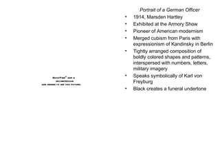 Portrait of a German Officer 1914, Marsden Hartley Exhibited at the Armory Show Pioneer of American modernism Merged cubism from Paris with expressionism of Kandinsky in Berlin Tightly arranged composition of boldly colored shapes and patterns, interspersed with numbers, letters, military imagery Speaks symbolically of Karl von Freyburg Black creates a funeral undertone 