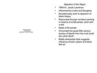 Migration of the Negro 1940-41, Jacob Lawrence Influenced by Locke and Douglass Devoted early work to depiction of black history Recounted through narrative painting in dozens of small panels, each with a text Made of 60 panels Chronicled the great 20th century exodus of blacks from the rural south the urban North Boldly abstracted style suggests influence of both cubism and black folk art 