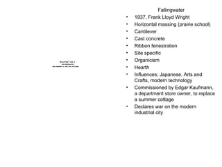 Fallingwater 1937, Frank Lloyd Wright Horizontal massing (prairie school) Cantilever Cast concrete Ribbon fenestration Site specific Organicism Hearth Influences: Japanese, Arts and Crafts, modern technology Commissioned by Edgar Kaufmann, a department store owner, to replace a summer cottage Declares war on the modern industrial city 
