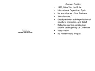 German Pavilion 1929, Mies Van der Rohe International Exposition, Spain He was director of the Bauhaus “ Less is more.” Great passion = subtle perfection of structure, proportion, and detail Relied on domino construction system developed by Le Corbusier Very simple No references to the past 