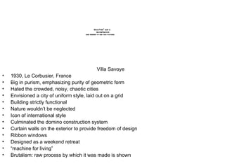 Villa Savoye 1930, Le Corbusier, France Big in purism, emphasizing purity of geometric form Hated the crowded, noisy, chaotic cities Envisioned a city of uniform style, laid out on a grid Building strictly functional Nature wouldn’t be neglected Icon of international style Culminated the domino construction system Curtain walls on the exterior to provide freedom of design Ribbon windows Designed as a weekend retreat “ machine for living” Brutalism: raw process by which it was made is shown 