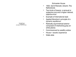 Schroeder House 1925, Gerrit Rietveld, Utrecht, The Netherlands Two kinds of beauty: a sensual or subjective one and a higher rational, objective kind Example of International style Applied Mondrian’s principle of a dynamic equilibrium  Radically asymmetrical exterior composed of interlocking gray an white planes Commissioned by wealthy widow House = ascetic experience  Walls slide 