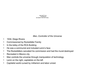 Man, Controller of the Universe 1934, Diego Rivera Commissioned by Rockefeller Family In the lobby of the RCA Building  He was a communist and included Lenin’s face The Rockefellers canceled his commission and had the mural destroyed Recreated in Mexico city Man controls the universe through manipulation of technology Lenin on the right, capitalists on the left Capitalist world cursed by militarism and labor unrest 
