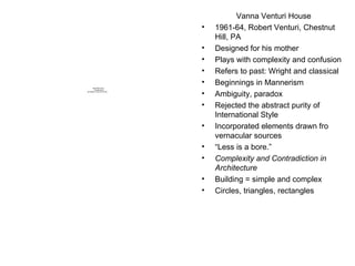 Vanna Venturi House 1961-64, Robert Venturi, Chestnut Hill, PA Designed for his mother Plays with complexity and confusion Refers to past: Wright and classical Beginnings in Mannerism Ambiguity, paradox Rejected the abstract purity of International Style Incorporated elements drawn fro vernacular sources “ Less is a bore.” Complexity and Contradiction in Architecture Building = simple and complex Circles, triangles, rectangles 