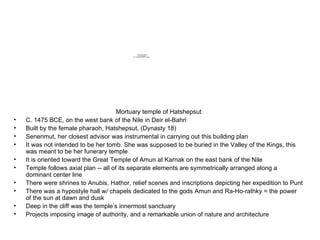 Mortuary temple of Hatshepsut C. 1475 BCE, on the west bank of the Nile in Deir el-Bahri Built by the female pharaoh, Hatshepsut, (Dynasty 18) Senenmut, her closest advisor was instrumental in carrying out this building plan It was not intended to be her tomb. She was supposed to be buried in the Valley of the Kings, this was meant to be her funerary temple It is oriented toward the Great Temple of Amun at Karnak on the east bank of the Nile Temple follows axial plan -- all of its separate elements are symmetrically arranged along a dominant center line There were shrines to Anubis, Hathor, relief scenes and inscriptions depicting her expedition to Punt There was a hypostyle hall w/ chapels dedicated to the gods Amun and Ra-Ho-rathky = the power of the sun at dawn and dusk Deep in the cliff was the temple’s innermost sanctuary Projects imposing image of authority, and a remarkable union of nature and architecture 