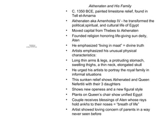 Akhenaten and His Family C. 1350 BCE, painted limestone relief, found in Tell el-Amarna Akhenaten aka Amenhotep IV - he transformed the political,spiritual, and cultural life of Egypt Moved capital from Thebes to Akhenaten Founded religion honoring life-giving sun deity, Aten He emphasized “living in maat” = divine truth Artists emphasized his unusual physical characteristics: Long thin arms & legs, a protruding stomach, swelling thighs, a thin neck, elongated skull He urged his artists to portray the royal family in informal situations This sunken relief shows Akhenated and Queen Nefertiti with their 3 daughters  Shows new openess and a new figural style Plants on Queen’s chair show unified Egypt Couple receives blessings of Aten whose rays hold  ankhs  to their noses = “breath of life” Artist showed loving concern of parents in a way never seen before 
