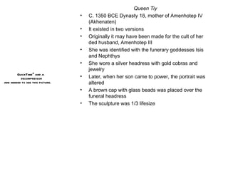 Queen Tiy C. 1350 BCE Dynasty 18, mother of Amenhotep IV (Akhenaten) It existed in two versions Originally it may have been made for the cult of her ded husband, Amenhotep III She was identified with the funerary goddesses Isis and Nephthys She wore a silver headress with gold cobras and jewelry Later, when her son came to power, the portrait was altered A brown cap with glass beads was placed over the funeral headress The sculpture was 1/3 lifesize 