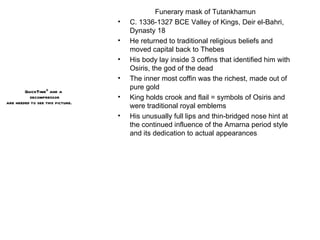 Funerary mask of Tutankhamun C. 1336-1327 BCE Valley of Kings, Deir el-Bahri, Dynasty 18 He returned to traditional religious beliefs and moved capital back to Thebes His body lay inside 3 coffins that identified him with Osiris, the god of the dead The inner most coffin was the richest, made out of pure gold King holds crook and flail = symbols of Osiris and were traditional royal emblems His unusually full lips and thin-bridged nose hint at the continued influence of the Amarna period style and its dedication to actual appearances 