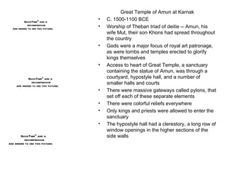 Great Temple of Amun at Karnak C. 1500-1100 BCE Worship of Theban triad of deitie -- Amun, his wife Mut, their son Khons had spread throughout the country Gods were a major focus of royal art patronage, as were tombs and temples erected to glorify kings themselves Access to heart of Great Temple, a sanctuary containing the statue of Amun, was through a courtyard, hypostyle hall, and a number of smaller halls and courts There were massive gateways called pylons, that set off each of these separate elements There were colorful reliefs everywhere Only kings and priests were allowed to enter the sanctuary The hypostyle hall had a clerestory, a long row of window openings in the higher sections of the side walls 