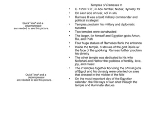 Temples of Rameses II C. 1250 BCE, in Abu Simbel, Nubia; Dynasty 19 On east side of river, not in situ Ramses II was a bold military commander and political strategist Temples proclaim his military and diplomatic success Two temples were constructed The larger, for himself and Egyptian gods Amun, Ra, and Ptah Four huge statues of Rameses flank the entrance Inside the temple, 8 statues of the god Osiris w/ the face of the god-king  Ramses further proclaim his divinity The other temple was dedicated to his wife Nefertari and Hathor the goddess of fertility, love, joy, and music The 2 temples together honoring the official gods of Egypt and his dynasty were oriented on axes that crossed in the middle of the Nile On the most important day of the Egyptian calendar, the first rays of sun shot through the temple and illuminate statues 