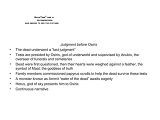 Judgment before Osiris The dead underwent a “last judgment” Tests are presided by Osiris, god of underworld and supervised by Anubis, the overseer of funerals and cemeteries Dead were first questioned, then their hearts were weighed against a feather, the symbol of Maat, the goddess of truth Family members commissioned papyrus scrolls to help the dead survive these tests A monster known as Ammit “eater of the dead” awaits eagerly Horus, god of sky presents him to Osiris Continuous narrative 