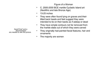 Figure of a Woman C. 2500-2000 BCE marble Cycladic Island art (Neolithic and late Bronze Age) 13-25 inches They were often found lying on graves and their tilted back heads and feet suggest they were intended to lie on their backs as if asleep or dead They have simple contours not far removed from the marble slabs out of which they were carved They originally had painted facial features, hair and ornaments The majority are women 